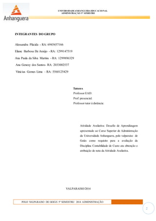 UNIVERSIDADEANHANGUERA EDUCACIONAL
ADMINISTRAÇÃO 5º SEMESTRE
POLO VALPARAISO DE GOIÁS 5º SEMESTRE/ 2014 ADMINISTRAÇÃO
2
INTEGRANTES DO GRUPO
Alessandra Plácida - RA: 6945457166
Eliane Barbosa De Araújo - RA: 1299147519
Ana Paula da Silva Martins - RA: 1299896329
Ana Genesy dos Santos- RA: 2033002537
Vinicius Gomes Lima – RA: 5560125429
Tutores
Professor EAD:
Prof: presencial:
Professor tutor à distância:
Atividade Avaliativa: Desafio de Aprendizagem
apresentado ao Curso Superior de Administração
da Universidade Anhanguera, polo valparaiso de
Goiás como requisito para a avaliação da
Disciplina Contabilidade de Custo ata obtenção e
atribuição de nota da Atividade Avaliativa.
VALPARAISO/2014
 