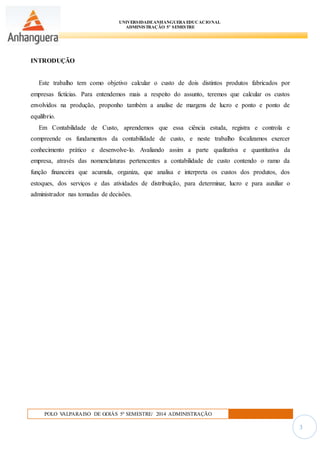 UNIVERSIDADEANHANGUERA EDUCACIONAL
ADMINISTRAÇÃO 5º SEMESTRE
POLO VALPARAISO DE GOIÁS 5º SEMESTRE/ 2014 ADMINISTRAÇÃO
3
INTRODUÇÃO
Este trabalho tem como objetivo calcular o custo de dois distintos produtos fabricados por
empresas fictícias. Para entendemos mais a respeito do assunto, teremos que calcular os custos
envolvidos na produção, proponho também a analise de margens de lucro e ponto e ponto de
equilíbrio.
Em Contabilidade de Custo, aprendemos que essa ciência estuda, registra e controla e
compreende os fundamentos da contabilidade de custo, e neste trabalho focalizamos exercer
conhecimento prático e desenvolve-lo. Avaliando assim a parte qualitativa e quantitativa da
empresa, através das nomenclaturas pertencentes a contabilidade de custo contendo o ramo da
função financeira que acumula, organiza, que analisa e interpreta os custos dos produtos, dos
estoques, dos serviços e das atividades de distribuição, para determinar, lucro e para auxiliar o
administrador nas tomadas de decisões.
 