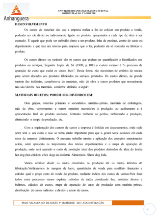 UNIVERSIDADEANHANGUERA EDUCACIONAL
ADMINISTRAÇÃO 5º SEMESTRE
POLO VALPARAISO DE GOIÁS 5º SEMESTRE/ 2014 ADMINISTRAÇÃO
4
DESENVOLVIMENTO
Os custos de materiais são que a empresa realiza a fim de colocar seu produto a venda,
podendo ser ele direto ou indiretamente ligado ao produto, apropriados a cada tipo de obra a ser
custeado. É aquele que pode ser atribuído direto a um produto, linha de produto, centro de custo ou
departamento e que traz um retorno para empresa que o fez, podendo ela só revender ou fabricar o
produto.
Os custos diretos ou variáveis são os custos que podem ser quantificados e identificados aos
produtos ou serviços, Segundo Lopes de Sá (1990, p. 108) o custeio variável é "o processo de
apuração de custo que exclui os custos fixos”. Dessa forma, não necessitam de critérios de rateios
para serem alocados aos produtos fabricados ou serviços prestados. Os custos diretos, na grande
maioria das indústrias, compõem-se de materiais, mão de obra e outros produtos que normalmente
não são visíveis nos materiais, conforme definido a seguir:
MATERIAIS DIRETOS: PODEM SER DIVIDIDOS EM:
Dois grupos, materiais primários e secundários, matérias-primas, materiais de embalagens,
mão de obra, componentes e outros materiais necessários à produção, ao acabamento e à
apresentação final do produto acabado. Tentando melhorar as perdas, melhorando a produção,
diminuindo o tempo de produção, etc.
Com a implantação dos centros de custos a empresa é dividida em departamentos, onde cada
setor terá o seu custo e isso se torna muito importante para que o gestor tome decisões em cada
setor da empresa distintamente. O presente trabalho mostra a aplicação dos conceitos mencionados
acima, onde apresenta os lançamentos dos rateios departamentais e o mapa de apuração de
produção, onde será apurado o custo de produção atual dos produtos derivados da ideia do lanche
hot dog (hot-chicken e hot dog) da Indústria Alimentícia Show dog Ltda.
Vamos verificar desde os custos envolvidos na produção até os custos indiretos de
fabricação.Verificaremos ás margens de lucro, quantidades de venda para equilíbrio financeiro e
calcular qual o preço certo de venda do produto, mediante índices dos custos de vendas.Para fazer
todos estes processos vamos explorar métodos de média ponderada fixa, produtos diretos e
indiretos, cálculos de custos, mapa de apuração de custo de produção com matérias-primas,
distribuição de custos indiretos e diretos e rateio de custos.
 
