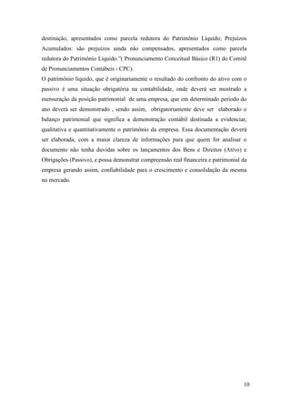 10
destinação, apresentados como parcela redutora do Patrimônio Líquido; Prejuízos
Acumulados: são prejuízos ainda não compensados, apresentados como parcela
redutora do Patrimônio Líquido.”( Pronunciamento Conceitual Básico (R1) do Comitê
de Pronunciamentos Contábeis - CPC).
O patrimônio liquido, que é originariamente o resultado do confronto do ativo com o
passivo é uma situação obrigatória na contabilidade, onde deverá ser mostrado a
mensuração da posição patrimonial de uma empresa, que em determinado período do
ano deverá ser demonstrado , sendo assim, obrigatoriamente deve ser elaborado o
balanço patrimonial que significa a demonstração contábil destinada a evidenciar,
qualitativa e quantitativamente o patrimônio da empresa. Essa documentação deverá
ser elaborada, com a maior clareza de informações para que quem for analisar o
documento não tenha duvidas sobre os lançamentos dos Bens e Direitos (Ativo) e
Obrigações (Passivo), e possa demonstrar compreensão real financeira e patrimonial da
empresa gerando assim, confiabilidade para o crescimento e consolidação da mesma
no mercado.
 