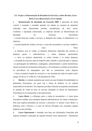13
3.2 - O que é a Demonstração do Resultado do Exercício, e sobre Receitas, Lucro
Bruto, Lucro Operacional e Lucro Líquido.
 Demonstração do Resultado do Exercício DRE é apresentar de forma
vertical e resumida o resultado apurado em relação ao conjunto de operações
realizadas num determinado período, normalmente, de doze meses.
Conforme a legislação mencionada, as empresas deverão na Demonstração do
Resultado do Exercício discriminar:
- a receita bruta das vendas e serviços, as deduções das vendas, os abatimentos e os
impostos;
- a receita líquida das vendas e serviços, o custo das mercadorias e serviços vendidos e
o lucro bruto;
- as despesas com as vendas, as despesas financeiras, deduzidas das receitas, as
despesas gerais e administrativas, e outras despesas operacionais;
- o lucro ou prejuízo operacional, as outras receitas e as outras despesas;
- o resultado do exercício antes do Imposto sobre a Renda e a provisão para o imposto;
- as participações de debêntures, empregados, administradores e partes beneficiárias,
mesmo na forma de instrumentos financeiros, e de instituições ou fundos de assistência
ou previdência de empregados, que não se caracterizem como despesa;
- o lucro ou prejuízo líquido do exercício e o seu montante por ação do capital social.
(artigo 187 da Lei nº 6.404, de 15 de dezembro de 1976)
 Receita é a entrada monetária que ocorre em uma Entidade (Contabilidade) ou
patrimônio (Economia), em geral sob a forma de dinheiro ou de créditos
representativos de direitos. Nas empresas privadas a Receita corresponde normalmente
ao produto de venda de bens ou serviços (chamado no Brasil de faturamento).
Classificam-se em operacionais e não operacionais.
 Lucro Bruto é a diferença entre a venda de mercadorias e o custo dessa
mercadoria vendida, sem considerar despesas administrativas, de vendas e financeiras.
Para uma empresa prestadora de serviços o raciocínio é o mesmo: Lucro Bruto é a
diferença entre a Receita e o custo do Serviço Prestadas sem considerar aquelas
despesas acima referidas.
 Lucro Operacional é estimado com base nas informações fornecidas pela
empresa mediante a aplicação da seguinte fórmula: lucro operacional = faturamento
 