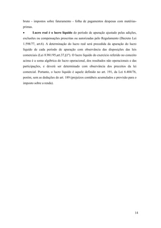 14
bruto - impostos sobre faturamento - folha de pagamentos despesas com matérias-
primas.
 Lucro real é o lucro líquido do período de apuração ajustado pelas adições,
exclusões ou compensações prescritas ou autorizadas pelo Regulamento (Decreto Lei
1.598/77, art.6). A determinação do lucro real será precedida da apuração do lucro
líquido de cada período de apuração com observância das disposições das leis
comerciais (Lei 8.981/95,art.37,§1º). O lucro líquido do exercício referido no conceito
acima é a soma algébrica do lucro operacional, dos resultados não operacionais e das
participações, e deverá ser determinado com observância dos preceitos da lei
comercial. Portanto, o lucro líquido é aquele definido no art. 191, da Lei 6.404/76,
porém, sem as deduções do art. 189 (prejuízos contábeis acumulados e provisão para o
imposto sobre a renda).
 