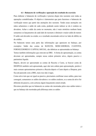 17
4.1 - Balancete de verificação e apuração do resultado do exercício
Para elaborar o balancete de verificação é preciso dispor dos razonete com todas as
operações contabilizadas. O objetivo é demonstrar que para fazermos o balancete de
verificação temos que partir das anotações dos razonete. Tendo essas anotações em
mãos acharemos o saldo de cada conta, podendo assim indicar se ela é credora ou
devedora. Achar o saldo da conta no momento, não é mais mistérios nenhum basta
somarmos os lançamentos de cada lado do razonete e diminuir o maior saldo do menor.
O saldo será devedor ou credor, se o resultado encontrado estiver no lado do débito ou
do crédito.
No balancete temos uma parte das informações que aparecem no balanço, por
exemplos: Saldo das contas de BANCOS, MERCADORIAS, CLIENTES,
FORNECEDORES E CAPITAL SOCIAL, são idênticas as apresentadas no balanço.
Temos também informações que estavam na DRE. A forma de apresentação, as contas
deveram ser apresentadas, sempre nessa ordem primeiro ativo, depois passivo e
patrimônio líquido.
Depois, deverá ser apresentado as contas de Receita e Custo, se houver conta de
DESPESA também será apresentada, aqui não tem ordem para apresentação, porém é
mais comum apresentarmos primeiro a Receita depois o Custo depois a Despesa, pois
fica até parecido com a DRE, mais isso não é regra.
Como ativo tem que ser igual ao passivo, precisamos confirmar esses saldos, para isso
conseguir, somaremos os saldos devedores e os saldos credores, se a soma do ativo for
diferente do passivo, com certezas algum lançamento estará errado.
Devemos perceber que no balancete as contas são mostradas pelos seus saldos totais e
que no balanço são mostradas pela diferença entre os saldos
 
