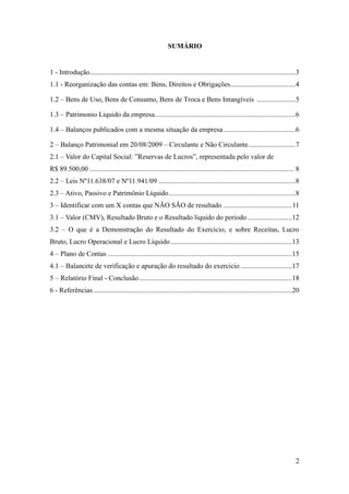 2
SUMÁRIO
1 - Introdução.....................................................................................................................3
1.1 - Reorganização das contas em: Bens, Direitos e Obrigações.....................................4
1.2 – Bens de Uso, Bens de Consumo, Bens de Troca e Bens Intangíveis ......................5
1.3 – Patrimonio Liquido da empresa................................................................................6
1.4 – Balanços publicados com a mesma situação da empresa.........................................6
2 – Balanço Patrimonial em 20/08/2009 – Circulante e Não Circulante...........................7
2.1 – Valor do Capital Social: ”Reservas de Lucros”, representada pelo valor de
R$ 89.500,00 .................................................................................................................... 8
2.2 – Leis Nº11.638/07 e Nº11.941/09 ..............................................................................8
2.3 – Ativo, Passivo e Patrimônio Líquido........................................................................8
3 – Identificar com um X contas que NÃO SÃO de resultado .......................................11
3.1 – Valor (CMV), Resultado Bruto e o Resultado liquido do periodo .........................12
3.2 – O que é a Demonstração do Resultado do Exercicio, e sobre Receitas, Lucro
Bruto, Lucro Operacional e Lucro Líquido.....................................................................13
4 – Plano de Contas .........................................................................................................15
4.1 – Balancete de verificação e apuração do resultado do exercicio .............................17
5 – Relatório Final - Conclusão.......................................................................................18
6 - Referências.................................................................................................................20
 
