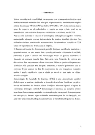 3
1 – Introdução
Visto a importância da contabilidade nas empresas e no processo administrativo, neste
trabalho estaremos estudando suas principais etapas através do estudo em uma empresa
fictícia denominada “INOVAÇÃO & DESAFIO COM LTDA”. Esta empresa atua no
ramo do comercio de eletrodomésticos e precisa de uma revisão geral na sua
contabilidade, com o objetivo de apurar o resultado do exercício no ano de 2009.
Para isso será analisado os serviços de conciliação e retificação dos registros contábeis,
apresentando inúmeros erros de inobservância das praticas contábeis vigentes. Será
analisado o balanço patrimonial e a demonstração do resultado do exercício de 2009,
sendo este o primeiro ano de atividade da empresa.
O Balanço patrimonial é a demonstração contábil destinada a evidenciar qualitativa e
quantitativamente em uma mesma data a posição patrimonial e financeira da entidade
permitindo a quem a analisa uma visualização precisa da posição econômica e
financeira da empresa naquela data. Representa uma fotografia da empresa em
determinada data, expressa em valores monetários. Balanços patrimoniais podem ser
levantados para qualquer data desejada. Entretanto, o balanço patrimonial que as
empresas devem levantar na data de encerramento de seus respectivos exercícios
sociais é aquele considerado como o oficial do exercício, para todos os efeitos,
inclusive os legais.
Demonstração do Resultado do Exercício (DRE) é uma demonstração contábil
dinâmica que se destina a evidenciar a formação do resultado líquido do exercício,
através do confronto das receitas, custos e despesas apuradas segundo o regime de
competência (princípio contábil).A demonstração do resultado do exercício oferece
uma síntese financeira dos resultados operacionais e não operacionais de uma empresa
em certo período. Embora sejam elaboradas anualmente para fins de divulgação, em
geral são feitas mensalmente pela administração e trimestralmente para fins fiscais.
 