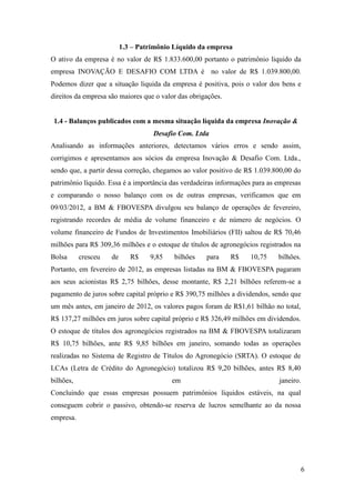 6
1.3 – Patrimônio Líquido da empresa
O ativo da empresa é no valor de R$ 1.833.600,00 portanto o patrimônio liquido da
empresa INOVAÇÃO E DESAFIO COM LTDA é no valor de R$ 1.039.800,00.
Podemos dizer que a situação liquida da empresa é positiva, pois o valor dos bens e
direitos da empresa são maiores que o valor das obrigações.
1.4 - Balanços publicados com a mesma situação líquida da empresa Inovação &
Desafio Com. Ltda
Analisando as informações anteriores, detectamos vários erros e sendo assim,
corrigimos e apresentamos aos sócios da empresa Inovação & Desafio Com. Ltda.,
sendo que, a partir dessa correção, chegamos ao valor positivo de R$ 1.039.800,00 do
patrimônio líquido. Essa é a importância das verdadeiras informações para as empresas
e comparando o nosso balanço com os de outras empresas, verificamos que em
09/03/2012, a BM & FBOVESPA divulgou seu balanço de operações de fevereiro,
registrando recordes de média de volume financeiro e de número de negócios. O
volume financeiro de Fundos de Investimentos Imobiliários (FII) saltou de R$ 70,46
milhões para R$ 309,36 milhões e o estoque de títulos de agronegócios registrados na
Bolsa cresceu de R$ 9,85 bilhões para R$ 10,75 bilhões.
Portanto, em fevereiro de 2012, as empresas listadas na BM & FBOVESPA pagaram
aos seus acionistas R$ 2,75 bilhões, desse montante, R$ 2,21 bilhões referem-se a
pagamento de juros sobre capital próprio e R$ 390,75 milhões a dividendos, sendo que
um mês antes, em janeiro de 2012, os valores pagos foram de R$1,61 bilhão no total,
R$ 137,27 milhões em juros sobre capital próprio e R$ 326,49 milhões em dividendos.
O estoque de títulos dos agronegócios registrados na BM & FBOVESPA totalizaram
R$ 10,75 bilhões, ante R$ 9,85 bilhões em janeiro, somando todas as operações
realizadas no Sistema de Registro de Títulos do Agronegócio (SRTA). O estoque de
LCAs (Letra de Crédito do Agronegócio) totalizou R$ 9,20 bilhões, antes R$ 8,40
bilhões, em janeiro.
Concluindo que essas empresas possuem patrimônios líquidos estáveis, na qual
conseguem cobrir o passivo, obtendo-se reserva de lucros semelhante ao da nossa
empresa.
 