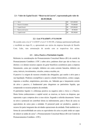 8
2.1 - Valor do Capital Social : “Reservas de Lucros”, representada pelo valor de
R$ 89.500,00.
( + ) Ativo R$ 1833,600,00
( - ) Passivo Circulante R$ 793,800,00
( = ) Capital Social R$ 1039,800,00
( - ) Reserva de Lucros R$ 89.500,00
( = ) Capital social R$ 950.300,00
2.2 - Leis Nº11.638/07 e Nº11.941/09
De acordo com a Lei nº 11.638/07 e Lei nº 11.941/09, o balanço patrimonial publicado
e recolhido na etapa 01, e, apresentado aos sócios da empresa Inovação & Desafio
Com. Ltda., tem estruturação de acordo com as respectivas leis acima.
2.3 - Ativo, Passivo e Patrimônio Líquido
Referente às considerações do Pronunciamento Conceitual Básico (R1) do comitê de
Pronunciamento Contábeis ( CPC ) sobre ativo, podemos dizer que são os bens e os
direitos e os demais recursos capazes de gerar benefícios econômicos para a empresa
futuramente, como por exemplo: dinheiro em conta corrente bancária, dinheiro em
caixa, imóveis, investimentos, veículos, contas a receber, etc.
O passivo é a origem de recursos oriundos das obrigações, que usarão o ativo para a
sua liquidação. Podemos exemplificar o passivo citando fornecedores, contas a pagar,
impostos a recolher, empréstimos, provisões, etc. Sabendo que o lançamento correto
do ativo e passivo, é fundamental para chegarmos ao patrimônio líquido, que
compreende os recursos próprios da entidade.
O patrimônio liquido é a diferença positiva ou negativa entre o Ativo e o Passivo.
Desta forma conheceremos o capital social, as reservas, os lucros ou despesas, que
representa o que a empresa deve a seus sócios. Segundo o referido documento “temos
no ativo o potencial em contribuir direta ou indiretamente, para o fluxo de caixa ou
equivalentes de caixa para a entidade. O potencial pode ser produtivo, quando o
recurso for parte integrante das atividades operacionais da entidade. Pode também ter a
forma de conversibilidade em caixa ou equivalentes de caixa ou pode ainda ser capaz
de reduzir as saídas de caixa”. ( Pronunciamento Conceitual Básico (R1) do Comitê de
Pronunciamentos Contábeis - CPC).
 