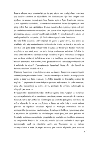 9
Pode-se afirmar que a empresa faz uso de seus ativos, para produzir bens e serviços
que deverão satisfazer as necessidades dos consumidores que irão comprar seus
produtos ou serviços pagando por eles e fazendo assim o fluxo de caixa da empresa.
Ainda segundo o documento ”os benefícios econômicos futuros incorporados a um
ativo podem fluir para a entidade de diversas maneiras. Por exemplo, o ativo pode ser:
(a) usado isoladamente ou em conjunto com outros ativos na produção de bens ou na
prestação de serviços a serem vendidos pela entidade; (b) trocado por outros ativos; (c)
usado para liquidar um passivo; (d) distribuído aos proprietários da entidade.
Há uma forte associação entre incorrer em gastos e gerar ativos, mas ambas as
atividades não são necessariamente indissociáveis. Assim, o fato de a entidade ter
incorrido em gasto pode fornecer uma evidência de buscar por futuros benefícios
econômicos, mas não é prova conclusiva de que um item que satisfaça à definição de
ativo tenha sido obtido. De modo análogo, a ausência de gasto relacionado não impede
que um item satisfaça à definição de ativo e se qualifique para reconhecimento no
balanço patrimonial. Por exemplo, itens que foram doados à entidade podem satisfazer
à definição de ativo.”( Pronunciamento Conceitual Básico (R1) do Comitê de
Pronunciamentos Contábeis - CPC).
O passivo é composto pelas obrigações, que são deveres da empresa no cumprimento
das obrigações presentes ou futuras. Temos como exemplo de passivo, as obrigações às
contas a pagar por bens e serviços recebidos, podendo ser transações normais do
negócio. O pagamento de uma obrigação presente pode ocorrer de varias maneiras,
entre elas transferência de outros ativos, prestação de serviços, substituição da
obrigação por outra, etc.
No documento o patrimônio líquido é citado da seguinte forma “Capital: são os valores
aportados pelo titular, sócio ou acionista e os decorrentes de incorporação de reservas e
lucros; Reservas de Capital: são contribuições de acionistas por ágio na subscrição de
ações, alienação de partes beneficiárias e bônus de subscrição e outros valores
previstos na legislação societária; Ajustes de Avaliação Patrimonial: são as
contrapartidas de aumentos ou diminuições de valores atribuídos a elementos do ativo
e do passivo, em decorrência de sua avaliação a valor justo, nos casos previstos na
legislação societária, enquanto não computados no resultado em obediência ao regime
de competência; Reservas de Lucros: são parcelas de lucros destinados à reserva por
determinação legal ou estatutária; Ações em Tesouraria: são os valores
correspondentes a ações da própria entidade, por estarem adquiridas, para posterior
 