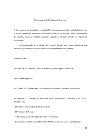 Demonstração do Resultado do Exercício
A demonstração do resultado do exercício (DRE) é uma demonstração contábil dinâmica que
se destina a evidenciar a formação do resultado líquido em um exercício, através do confronto
das receitas, custos e resultados, apuradas segundo o princípio contábil do regime de
competência.
A demonstração do resultado do exercício oferece uma síntese financeira dos
resultados operacionais e não operacionais de uma empresa em certo período
Modelo de DRE
FATURAMENTO BRUTO (venda de produtos, quando empresa industrial)
(-) IPI (imposto por fora)
= RECEITA de VENDAS BRUTA (vendas de Mercadorias e Prestação de Serviços)
(-) Impostos e Contribuições Incidentes sobre Mercadorias e Serviços (ISS, ICMS,
PIS/COFINS)
(-) Descontos INCONDICIONAIS Concedidos
(-) Devoluções de Vendas
(+) Reversão dos Impostos Sobre Devoluções de Vendas
(-) Abatimentos sobre Vendas (SEM REVERSÂO dos impostos sobre a parte abatida)
13
 