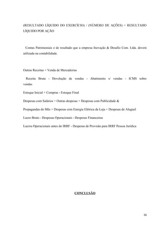 (RESULTADO LÍQUIDO DO EXERCÍCIO) / (NÚMERO DE AÇÕES) = RESULTADO
LÍQUIDO POR AÇÃO
Contas Patrimoniais e de resultado que a empresa Inovação & Desafio Com. Ltda. deverá
utilizada na contabilidade.
Outras Receitas + Venda de Mercadorias
Receita Bruta - Devolução de vendas - Abatimento s/ vendas - ICMS sobre
vendas
Estoque Inicial + Compras - Estoque Final
Despesas com Salários + Outras despesas + Despesas com Publicidade &
Propagandas do Mês + Despesas com Energia Elétrica da Loja + Despesas de Aluguel
Lucro Bruto - Despesas Operacionais - Despesas Financeiras
Lucros Operacionais antes do IRRF - Despesas de Provisão para IRRF Pessoa Jurídica
CONCLUSÃO
16
 