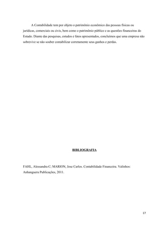 A Contabilidade tem por objeto o patrimônio econômico das pessoas físicas ou
jurídicas, comerciais ou civis, bem como o patrimônio público e as questões financeiras do
Estado. Diante das pesquisas, estudos e fatos apresentados, concluímos que uma empresa não
sobrevive se não souber contabilizar corretamente seus ganhos e perdas.
BIBLIOGRAFIA
FAHL, Alessandra C; MARION, Jose Carlos. Contabilidade Financeira. Valinhos:
Anhanguera Publicações, 2011.
17
 