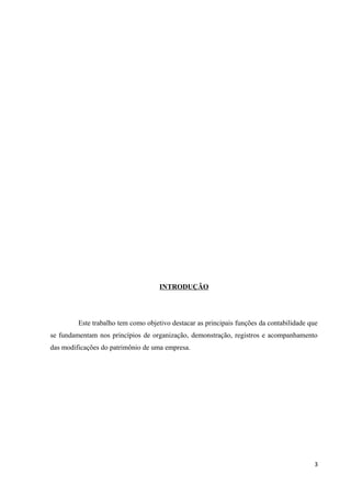 INTRODUÇÃO
Este trabalho tem como objetivo destacar as principais funções da contabilidade que
se fundamentam nos princípios de organização, demonstração, registros e acompanhamento
das modificações do patrimônio de uma empresa.
3
 