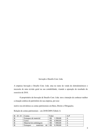 Inovação e Desafio Com. Ltda.
A empresa Inovação e Desafio Com. Ltda. atua no ramo de venda de eletrodomésticos e
necessita de uma revisão geral na sua contabilidade, visando a apuração do resultado do
exercício de 2010.
O proprietário da Inovação & Desafio Com. Ltda. tem a intenção de conhecer melhor
a situação estática do patrimônio de sua empresa, por esse
motivo nos dividimos as contas patrimoniais em Bens, Direito e Obrigações.
Relação de contas patrimoniais – em 20/08/2009 (Tabela 1)
B – D - O Contas Valor A-P
B Estoques de material R$ 1.200,00 A
B Caixa R$ 6.000,00 A
B Material de embalagem R$ 7.000,00 A
B Estoques – materiais de R$ 8.500,00 A
4
 