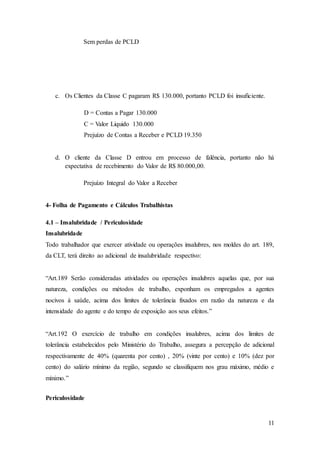 11 
Sem perdas de PCLD 
c. Os Clientes da Classe C pagaram R$ 130.000, portanto PCLD foi insuficiente. 
D = Contas a Pagar 130.000 
C = Valor Liquido 130.000 
Prejuízo de Contas a Receber e PCLD 19.350 
d. O cliente da Classe D entrou em processo de falência, portanto não há 
expectativa de recebimento do Valor de R$ 80.000,00. 
Prejuízo Integral do Valor a Receber 
4- Folha de Pagamento e Cálculos Trabalhistas 
4.1 – Insalubridade / Periculosidade 
Insalubridade 
Todo trabalhador que exercer atividade ou operações insalubres, nos moldes do art. 189, 
da CLT, terá direito ao adicional de insalubridade respectivo: 
“Art.189 Serão consideradas atividades ou operações insalubres aquelas que, por sua 
natureza, condições ou métodos de trabalho, exponham os empregados a agentes 
nocivos à saúde, acima dos limites de tolerância fixados em razão da natureza e da 
intensidade do agente e do tempo de exposição aos seus efeitos.” 
“Art.192 O exercício de trabalho em condições insalubres, acima dos limites de 
tolerância estabelecidos pelo Ministério do Trabalho, assegura a percepção de adicional 
respectivamente de 40% (quarenta por cento) , 20% (vinte por cento) e 10% (dez por 
cento) do salário mínimo da região, segundo se classifiquem nos grau máximo, médio e 
mínimo.” 
Periculosidade 
 