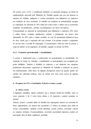 De acordo com a CLT, é considerada atividades ou operações perigosas, na forma da 
regulamentação aprovada pelo Ministério do Trabalho aquelas que, por sua natureza ou 
métodos de trabalho, impliquem o contato permanente com inflamáveis ou explosivos 
em condições de risco acentuado. O trabalho em condições de periculosidade assegura 
ao empregado um adicional de 30% (trinta por cento) sobre o salário sem os acréscimos 
resultantes de gratificações, prêmios ou participações nos lucros da empresa. 
Correspondente ao adicional de periculosidade para inflamáveis e explosivos 30% sobre 
o salário básico, excluídas gratificações, prêmios e participação nos lucros; para 
eletricidade, de 30% sobre o salário recebido, no caso de permanência habitual em área 
de risco, desde que a exposição não seja eventual. A lei permite somente o pagamento 
de um dos dois, à escolha do empregado. A caracterização é feita por meio de perícia, a 
cargo do médico ou de engenheiro do trabalho, segundo as normas do MTE. 
12 
4.1.1 – Conclusão (periculosidade e insalubridade) 
A perícia é fundamental para a comprovação da periculosidade ou insalubridade. Se 
requerida na Justiça do Trabalho, a insalubridade ou periculosidade será averiguada por 
perito habilitado. Também é facultado às empresas e aos sindicatos das categorias 
profissionais interessadas requererem ao Ministério do Trabalho a realização de perícia 
em estabelecimento. Além disso, há algumas divergências acerca da questão quanto aos 
cálculos dos adicionais (reflexos, base de cálculo etc), bem como acerca de algumas 
atividades. 
5 – Pesquisar na CLT e Constituição Federal os temas a seguir 
a) Horas extras: 
A legislação trabalhista vigente estabelece que a duração normal do trabalho, salvo os 
casos especiais, é de 8 (oito) horas diárias e 44 (quarenta e quatro) semanais, no 
máximo. 
Todavia, poderá a jornada diária de trabalho dos empregados maiores ser acrescida de 
horas suplementares, em número não excedentes a 2 (duas), no máximo, para efeito de 
serviço extraordinário, mediante acordo individual, acordo coletivo, convenção coletiva 
ou sentença normativa. Excepcionalmente, ocorrendo necessidade imperiosa, poderá ser 
prorrogada além do limite legalmente permitido. 
 