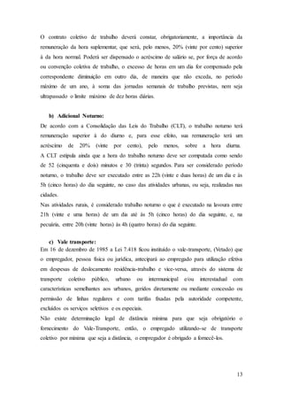 O contrato coletivo de trabalho deverá constar, obrigatoriamente, a importância da 
remuneração da hora suplementar, que será, pelo menos, 20% (vinte por cento) superior 
à da hora normal. Poderá ser dispensado o acréscimo de salário se, por força de acordo 
ou convenção coletiva de trabalho, o excesso de horas em um dia for compensado pela 
correspondente diminuição em outro dia, de maneira que não exceda, no período 
máximo de um ano, à soma das jornadas semanais de trabalho previstas, nem seja 
ultrapassado o limite máximo de dez horas diárias. 
13 
b) Adicional Noturno: 
De acordo com a Consolidação das Leis do Trabalho (CLT), o trabalho noturno terá 
remuneração superior à do diurno e, para esse efeito, sua remuneração terá um 
acréscimo de 20% (vinte por cento), pelo menos, sobre a hora diurna. 
A CLT estipula ainda que a hora do trabalho noturno deve ser computada como sendo 
de 52 (cinquenta e dois) minutos e 30 (trinta) segundos. Para ser considerado período 
noturno, o trabalho deve ser executado entre as 22h (vinte e duas horas) de um dia e às 
5h (cinco horas) do dia seguinte, no caso das atividades urbanas, ou seja, realizadas nas 
cidades. 
Nas atividades rurais, é considerado trabalho noturno o que é executado na lavoura entre 
21h (vinte e uma horas) de um dia até às 5h (cinco horas) do dia seguinte, e, na 
pecuária, entre 20h (vinte horas) às 4h (quatro horas) do dia seguinte. 
c) Vale transporte: 
Em 16 de dezembro de 1985 a Lei 7.418 ficou instituído o vale-transporte, (Vetado) que 
o empregador, pessoa física ou jurídica, antecipará ao empregado para utilização efetiva 
em despesas de deslocamento residência-trabalho e vice-versa, através do sistema de 
transporte coletivo público, urbano ou intermunicipal e/ou interestadual com 
características semelhantes aos urbanos, geridos diretamente ou mediante concessão ou 
permissão de linhas regulares e com tarifas fixadas pela autoridade competente, 
excluídos os serviços seletivos e os especiais. 
Não existe determinação legal de distância mínima para que seja obrigatório o 
fornecimento do Vale-Transporte, então, o empregado utilizando-se de transporte 
coletivo por mínima que seja a distância, o empregador é obrigado a fornecê-los. 
 