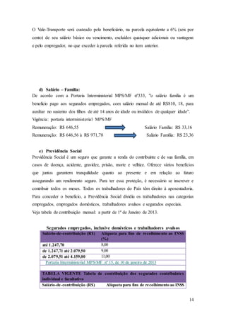 O Vale-Transporte será custeado pelo beneficiário, na parcela equivalente a 6% (seis por 
cento) de seu salário básico ou vencimento, excluídos quaisquer adicionais ou vantagens 
e pelo empregador, no que exceder à parcela referida no item anterior. 
14 
d) Salário – Família: 
De acordo com a Portaria Interministerial MPS/MF nº333, ”o salário família é um 
beneficio pago aos segurados empregados, com salário mensal de até R$810, 18, para 
auxiliar no sustento dos filhos de até 14 anos de idade ou inválidos de qualquer idade”. 
Vigência: portaria interministerial MPS/MF 
Remuneração: R$ 646,55 Salário Família: R$ 33,16 
Remuneração: R$ 646,56 à R$ 971,78 Salário Família: R$ 23,36 
e) Previdência Social 
Previdência Social é um seguro que garante a renda do contribuinte e de sua família, em 
casos de doença, acidente, gravidez, prisão, morte e velhice. Oferece vários benefícios 
que juntos garantem tranquilidade quanto ao presente e em relação ao futuro 
assegurando um rendimento seguro. Para ter essa proteção, é necessário se inscrever e 
contribuir todos os meses. Todos os trabalhadores do País têm direito à aposentadoria. 
Para conceder o beneficio, a Previdência Social dividiu os trabalhadores nas categorias 
empregados, empregados domésticos, trabalhadores avulsos e segurados especiais. 
Veja tabela de contribuição mensal: a partir de 1º de Janeiro de 2013. 
Segurados empregados, inclusive domésticos e trabalhadores avulsos 
Salário-de-contribuição (R$) Alíquota para fins de recolhimento ao INSS 
(%) 
até 1.247,70 8,00 
de 1.247,71 até 2.079,50 9,00 
de 2.079,51 até 4.159,00 11,00 
Portaria Interministerial MPS/MF nº 15, de 10 de janeiro de 2013 
TABELA VIGENTE Tabela de contribuição dos segurados contribuintes 
individual e facultativo 
Salário-de-contribuição (R$) Alíquota para fins de recolhimento ao INSS 
 