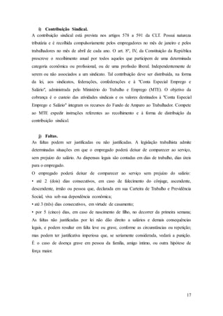 17 
i) Contribuição Sindical. 
A contribuição sindical está prevista nos artigos 578 a 591 da CLT. Possui natureza 
tributária e é recolhida compulsoriamente pelos empregadores no mês de janeiro e pelos 
trabalhadores no mês de abril de cada ano. O art. 8º, IV, da Constituição da República 
prescreve o recolhimento anual por todos aqueles que participem de uma determinada 
categoria econômica ou profissional, ou de uma profissão liberal. Independentemente de 
serem ou não associados a um sindicato. Tal contribuição deve ser distribuída, na forma 
da lei, aos sindicatos, federações, confederações e à "Conta Especial Emprego e 
Salário", administrada pelo Ministério do Trabalho e Emprego (MTE). O objetivo da 
cobrança é o custeio das atividades sindicais e os valores destinados à "Conta Especial 
Emprego e Salário" integram os recursos do Fundo de Amparo ao Trabalhador. Compete 
ao MTE expedir instruções referentes ao recolhimento e à forma de distribuição da 
contribuição sindical. 
j) Faltas. 
As faltas podem ser justificadas ou não justificadas. A legislação trabalhista admite 
determinadas situações em que o empregado poderá deixar de comparecer ao serviço, 
sem prejuízo do salário. As dispensas legais são contadas em dias de trabalho, dias úteis 
para o empregado. 
O empregado poderá deixar de comparecer ao serviço sem prejuízo do salário: 
• até 2 (dois) dias consecutivos, em caso de falecimento do cônjuge, ascendente, 
descendente, irmão ou pessoa que, declarada em sua Carteira de Trabalho e Previdência 
Social, viva sob sua dependência econômica; 
• até 3 (três) dias consecutivos, em virtude de casamento; 
• por 5 (cinco) dias, em caso de nascimento de filho, no decorrer da primeira semana; 
As faltas não justificadas por lei não dão direito a salários e demais consequências 
legais, e podem resultar em falta leve ou grave, conforme as circunstâncias ou repetição; 
mas podem ter justificativa imperiosa que, se seriamente considerada, vedará a punição. 
É o caso de doença grave em pessoa da família, amigo íntimo, ou outra hipótese de 
força maior. 
 