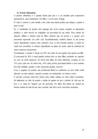 18 
k) Pensão Alimentícia. 
A pensão alimentícia é a quantia fixada pelo juiz e a ser atendida pelo responsável 
(pensioneiro), para manutenção dos filhos e ou do outro cônjuge. 
O valor é variável a cada família e não existe uma tabela padrão que indique o quanto é 
justo ou não. 
Se o contribuinte da pensão tem emprego fixo (com carteira assinada ou funcionário 
público), o valor deverá ser estipulado em percentual da sua renda. Para cálculo da 
alíquota, influirá o número total de filhos menores que ele possui e o quanto esse 
percentual representa em valor real. Secundariamente, também afetará se ele possui 
outros dependentes (esposa, pais, enteados, etc), se tem moradia própria, o estado de 
saúde dos envolvidos, se oferece dependência no plano de saúde, além da existência de 
outras despesas excepcionais. 
Normalmente, a pensão é fixada em 20% da renda do pai quando tem apenas um filho. 
O percentual de 30% é usual quando existem dois ou mais filhos, podendo ser superior 
no caso de prole numerosa. Se forem dois filhos de mães diferentes, costuma ser em 
15% para cada um. Se forem três, 10% cada; porém, percentual inferior a esse somente 
tem sido admitido quando o valor representa quantia razoável. 
Caso o pagador de pensão seja profissional liberal ou autônomo ou caso tenha renda 
informal ou extra salarial, a pensão costuma ser estabelecida em valores certos. 
É prevista correção anual dos valores pelo salário mínimo ou outro índice econômico. 
Irá influenciar no valor da pensão a média de ganhos do pai, o padrão de vida que ele 
leva e os sinais de "riqueza" que ele apresenta. Os filhos têm direito de usufruir do 
mesmo padrão de vida do pai, mas a pensão ‘não deve servir para fazer poupança. 
 