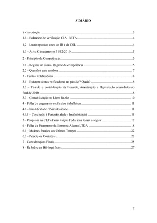 2 
SUMÁRIO 
1 - Introdução.....................................................................................................................3 
1.1 – Balancete de verificação CIA. BETA.......................................................................4 
1.2 – Lucro apurado antes do IR e da CSL .......................................................................4 
1.3 – Ativo Circulante em 31/12/2010 ..............................................................................5 
2 – Princípio da Competência ............................................................................................5 
2.1 – Regime de caixa / Regime de competência ..............................................................5 
2.2 – Questões para resolver ............................................................................................. 7 
3 – Contas Retificadoras ....................................................................................................8 
3.1 – Existem contas retificadoras no passivo? Quais? .....................................................8 
3.2 – Cálculo e contabilização da Exaustão, Amortização e Depreciação acumulados no 
final de 2010 ......................................................................................................................8 
3.3 – Contabilização no Livro Razão ..............................................................................10 
4 – Folha de pagamento e cálculos trabalhistas ............................................................... 11 
4.1 – Insalubridade / Periculosidade ................................................................................ 11 
4.1.1 – Conclusão ( Periculosidade / Insalubridade) ....................................................... 11 
5 – Pesquisar na CLT e Constituição Federal os temas a seguir ......................................12 
6 – Folha de Pagamento da Empresa Aliança LTDA ......................................................18 
6.1 – Maiores fraudes dos últimos Tempos .....................................................................22 
6.2 – Princípios Contábeis ...............................................................................................23 
7 – Considerações Finais .................................................................................................25 
8 – Referências Bibliográficas .........................................................................................27 
 