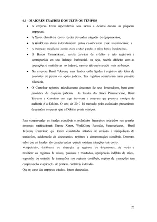 23 
6.1 – MAIORES FRAUDES DOS ULTIMOS TEMPOS 
 A empresa Enron superestimou seus lucros e desviou dívidas às pequenas 
empresas; 
 A Xerox classificou como receita de vendas aluguéis de equipamentos; 
 A WorldCom ativou indevidamente gastos classificando como investimentos; a 
 A Parmalat modificou contas para ocultar perdas e criou lucros inexistentes. 
 O Banco Panamericano, vendia carteiras de créditos e não registrava a 
contrapartida em seu Balanço Patrimonial, ou seja, recebia dinheiro com as 
operações e mantinha-as no balanço, mesmo não pertencendo mais ao banco. 
 Na empresa Brasil Telecom, suas fraudes estão ligadas à registros não feitos de 
provisões de perdas em ações judiciais. Tais registros acarretaram numa provisão 
bilionária. 
 O Carrefour registrou indevidamente descontos de seus fornecedores, bem como 
provisões de despesas judiciais. As fraudes do Banco Panamericano, Brasil 
Telecom e Carrefour tem algo incomum: a empresa que prestava serviços de 
auditoria é a Deloitte. O ano de 2010 foi marcado pelos escândalos provenientes 
de grandes empresas que a Deloitte presta serviços. 
Para compreender as fraudes contábeis e escândalos financeiros noticiados nas grandes 
empresas multinacionais: Enron, Xerox, WorldCom, Parmalat, Panamericano, Brasil 
Telecom, Carrefour, que foram constatadas atitudes de omissão e manipulação de 
transações, adulteração de documentos, registros e demonstrações contábeis. Devemos 
saber que as fraudes são caracterizadas quando existem situações tais como: 
Manipulação, falsificação ou alteração de registros ou documentos, de modo a 
modificar os registros de ativos, passivos e resultados, apropriação indébita de ativos, 
supressão ou omissão de transações nos registros contábeis, registro de transações sem 
comprovação e aplicação de práticas contábeis indevidas. 
Que no caso das empresas citadas, foram detectadas. 
 