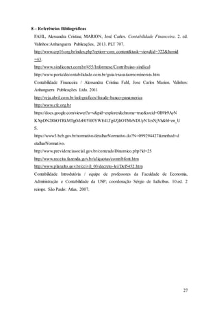 8 – Referências Bibliográficas 
FAHL, Alessandra Cristina; MARION, José Carlos. Contabilidade Financeira. 2. ed. 
Valinhos:Anhanguera Publicações, 2013. PLT 707. 
http://www.crp16.org.br/index.php?option=com_content&task=view&id=322&Itemid 
=43. 
http://www.sindiconet.com.br/455/Informese/Contribuiao-sindical 
http://www.portaldecontabilidade.com.br/guia/exaustaorecminerais.htm 
Contabilidade Financeira / Alessandra Cristina FahI, Jose Carlos Marion. Valinhos: 
Anhanguera Publicações Ltda. 2011 
http://veja.abril.com.br/infograficos/fraude-banco-panamerica 
http://www.cfc.org.br 
https://docs.google.com/viewer?a=v&pid=explorer&chrome=true&srcid=0B9lr9AyN 
KXpDN2RhOTRkMTgtMzE0Yi00YWE4LTg4ZjItOTMzNDUyNTcxNjVh&hl=en_U 
S. 
https://www3.bcb.gov.br/normativo/detalharNormativo.do?N=099294427&method=d 
etalharNormativo. 
http://www.previdenciasocial.gov.br/conteudoDinamico.php?id=25 
http://www.receita.fazenda.gov.br/aliquotas/contribfont.htm 
http://www.planalto.gov.br/ccivil_03/decreto- lei/Del5452.htm 
Contabilidade Introdutória / equipe de professores da Faculdade de Economia, 
Administração e Contabilidade da USP; coordenação Sérgio de Iudícibus. 10.ed. 2 
reimpr. São Paulo: Atlas, 2007. 
27 
