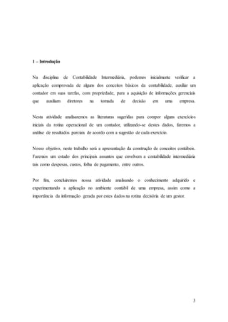 3 
1 – Introdução 
Na disciplina de Contabilidade Intermediária, podemos inicialmente verificar a 
aplicação comprovada de alguns dos conceitos básicos da contabilidade, auxiliar um 
contador em suas tarefas, com propriedade, para a aquisição de informações gerenciais 
que auxiliam diretores na tomada de decisão em uma empresa. 
Nesta atividade analisaremos as literaturas sugeridas para compor alguns exercícios 
iniciais da rotina operacional de um contador, utilizando-se destes dados, faremos a 
análise de resultados parciais de acordo com a sugestão de cada exercício. 
Nosso objetivo, neste trabalho será a apresentação da construção de conceitos contábeis. 
Faremos um estudo dos principais assuntos que envolvem a contabilidade intermediária 
tais como despesas, custos, folha de pagamento, entre outros. 
Por fim, concluiremos nossa atividade analisando o conhecimento adquirido e 
experimentando a aplicação no ambiente contábil de uma empresa, assim como a 
importância da informação gerada por estes dados na rotina decisória de um gestor. 
 