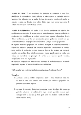 Regime de Caixa: É um instrumento de apuração de resultados, é uma forma 
simplificada de contabilidade, muito aplicada às microempresa e entidades sem fins 
lucrativos. Sua utilização, esta na analise do fluxo de caixa no período onde analisa as 
entradas e saídas de dinheiro, seus saldos diários, mas, vale lembrar que sobra de 
dinheiro no caixa quer dizer obtenção de lucro. 
Regime de Competência: Sua analise é feita no real desempenho da empresa, são 
consideradas as operações de vendas com os respectivos custos para sua realização. A 
receita deve ser contabilizada no período em que foram geradas, independente do seu 
efetivo recebimento. A receita será considerada gerada (ganha) no momento em que 
ocorre a transferência da propriedade da mercadoria (entrega) ou serviço prestado. 
Os registros financeiros preparados sob o método do regime de competência informam a 
respeito de operações passadas, que envolvem pagamentos e recebimento de dinheiro, 
como também de obrigações a serem pagas no futuro e dos recursos que representa 
capital a ser recebido. Esse método reconhece a receita quando ocorre a venda, com 
entrega da mercadoria ou prestação do serviço e a despesa quando incorrida, 
independente de ter sido paga ou não. 
O regime de competência é utilizado como parâmetro de avaliação financeira no mundo 
empresarial, segundo as Normas Brasileiras de Contabilidade. 
6 
“Vale ressaltar que a sobra de dinheiro no caixa não é sinônimo de lucro.” 
Exemplos: 
1) A venda a vista de produtos comprados a prazo - existe dinheiro em caixa, mas 
no final do mês, esse dinheiro será retirado para efetuar o pagamento dos 
produtos que comprei a prazo; 
2) A venda de produtos disponíveis em estoque e que já tenham sido pagos em 
períodos anteriores – o produto já foi pago e estava guardado, somente agora 
consegui vendê-lo, ou seja, já havia gasto com este produto e ainda não havia 
obtido a receita deste; 
 