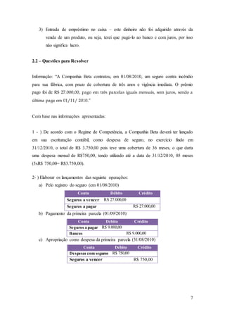 3) Entrada de empréstimo no caixa – este dinheiro não foi adquirido através da 
venda de um produto, ou seja, terei que pagá-lo ao banco e com juros, por isso 
não significa lucro. 
7 
2.2 – Questões para Resolver 
Informação: “A Companhia Beta contratou, em 01/08/2010, um seguro contra incêndio 
para sua fábrica, com prazo de cobertura de três anos e vigência imediata. O prêmio 
pago foi de R$ 27.000,00, pago em três parcelas iguais mensais, sem juros, sendo a 
última paga em 01/11/ 2010.” 
Com base nas informações apresentadas: 
1 - ) De acordo com o Regime de Competência, a Companhia Beta deverá ter lançado 
em sua escrituração contábil, como despesa de seguro, no exercício findo em 
31/12/2010, o total de R$ 3.750,00 pois teve uma cobertura de 36 meses, o que daria 
uma despesa mensal de R$750,00, tendo utilizado até a data de 31/12/2010, 05 meses 
(5xR$ 750,00= R$3.750,00). 
2- ) Elaborar os lançamentos das seguinte operações: 
a) Pelo registro do seguro (em 01/08/2010) 
Conta Débito Crédito 
Seguros a vencer RS 27.000,00 
Seguros a pagar RS 27.000,00 
b) Pagamento da primeira parcela (01/09/2010) 
Conta Débito Crédito 
Seguros a pagar R$ 9.000,00 
Bancos R$ 9.000,00 
c) Apropriação como despesa da primeira parcela (31/08/2010) 
Conta Débito Crédito 
Despesas com seguros R$ 750,00 
Seguros a vencer R$ 750,00 
 