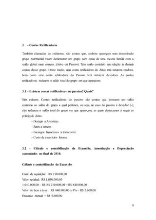 8 
3 – Contas Retificadoras 
Também chamadas de redutoras, são contas que, embora apareçam num determinado 
grupo patrimonial visam demonstrar um grupo com cotas de uma mesma família com o 
saldo global mais correto. (Ativo ou Passivo) Têm saldo contrário em relação às demais 
contas desse grupo. Desse modo, uma conta retificadora do Ativo terá natureza credora, 
bem como uma conta retificadora do Passivo terá natureza devedora. As contas 
retificadoras reduzem o saldo total do grupo em que aparecem. 
3.1 – Existem contas retificadoras no passivo? Quais? 
Sim existem. Contas retificadoras do passivo são contas que possuem um saldo 
contrário ao saldo do grupo a qual pertence, ou seja, no caso do passivo é devedor (-), 
elas reduzem o saldo total do grupo em que aparecem, as quais destacamos à seguir as 
principais delas: 
- Deságio a Amortizar. 
- Juros a vencer. 
- Encargos financeiros a transcorrer. 
- Custo de exercícios futuros. 
3.2 – Cálculo e contabilização da Exaustão, Amortização e Depreciação 
acumulados no final de 2010. 
Cálculo e contabilização da Exaustão 
Custo de aquisição: R$ 210.000,00 
Valor residual: R$ 1.050.000,00 
1.050.000,00 – R$ R$ 210.000,00 = R$ 840.000,00 
Valor do bem x taxa R$ 840.000,00 x 8% = R$ 5.600,00 
Exaustão mensal = R$ 5.600,00 
 