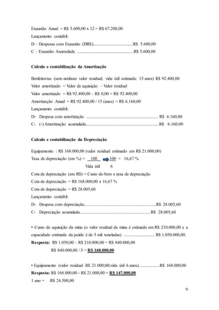 9 
Exaustão Anual = R$ 5.600,00 x 12 = R$ 67.200,00 
Lançamento contábil: 
D – Despesas com Exaustão (DRE)....................................R$ 5.600,00 
C – Exaustão Axumulada ...................................................R$ 5.600,00 
Calculo e contabilização da Amortização 
Benfeitorias (sem nenhum valor residual; vida útil estimada: 15 anos) R$ 92.400,00 
Valor amortizado = Valor de aquisição – Valor residual 
Valor amortizado = R$ 92.400,00 – R$ 0,00 = R$ 92.400,00 
Amortização Anual = R$ 92.400,00 / 15 (anos) = R$ 6.160,00 
Lançamento contábil: 
D- Despesa com amortização ................................................................. R$ 6.160,00 
C- (-) Amortização acumulada..................................................................R$ 6.160,00 
Calculo e contabilização da Depreciação 
Equipamento : R$ 168.000,00 (valor residual estimado em R$ 21.000,00) 
Taxa de depreciação (em %) = 100 100 = 16,67 % 
Vida útil 6 
Cota de depreciação (em R$) = Custo do bem x taxa de depreciação 
Cota de depreciação = R$ 168.000,00 x 16,67 % 
Cota de depreciação = R$ 28.005,60 
Lançamento contábil: 
D- Despesa com depreciação.................................................................R$ 28.005,60 
C- Depreciação acumulada................................................................R$ 28.005,60 
• Custo de aquisição da mina (o valor residual da mina é estimado em R$ 210.000,00 e a 
capacidade estimada da jazida é de 5 mil toneladas) ............................ R$ 1.050.000,00. 
Resposta: R$ 1.050,00 – R$ 210.000,00 = R$ 840.000,00 
R$ 840.000,00 / 5 = R$ 168.000,00 
• Equipamento (valor residual R$ 21.000,00;vida útil 6 anos)...................R$ 168.000,00 
Resposta: R$ 168.000,00 - R$ 21.000,00 = R$ 147.000,00 
1 ano = R$ 24.500,00 
 