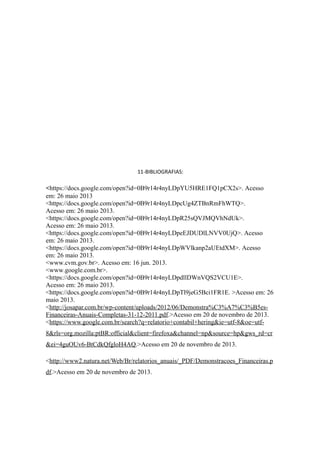 11-BIBLIOGRAFIAS: 
<https://docs.google.com/open?id=0B9r14r4nyLDpYU5HRE1FQ1pCX2s>. Acesso 
em: 26 maio 2013 
<https://docs.google.com/open?id=0B9r14r4nyLDpcUg4ZTBnRmFhWTQ>. 
Acesso em: 26 maio 2013. 
<https://docs.google.com/open?id=0B9r14r4nyLDpR25sQVJMQVhNdUk>. 
Acesso em: 26 maio 2013. 
<https://docs.google.com/open?id=0B9r14r4nyLDpeEJDUDlLNVV0UjQ>. Acesso 
em: 26 maio 2013. 
<https://docs.google.com/open?id=0B9r14r4nyLDpWVlkanp2aUEtdXM>. Acesso 
em: 26 maio 2013. 
<www.cvm.gov.br>. Acesso em: 16 jun. 2013. 
<www.google.com.br>. 
<https://docs.google.com/open?id=0B9r14r4nyLDpdllDWnVQS2VCU1E>. 
Acesso em: 26 maio 2013. 
<https://docs.google.com/open?id=0B9r14r4nyLDpTl9jeG5Bci1FR1E. >Acesso em: 26 
maio 2013. 
<http://josapar.com.br/wp-content/uploads/2012/06/Demonstra%C3%A7%C3%B5es- 
Financeiras-Anuais-Completas-31-12-2011.pdf.>Acesso em 20 de novembro de 2013. 
<https://www.google.com.br/search?q=relatorio+contabil+hering&ie=utf-8&oe=utf- 
8&rls=org.mozilla:ptBR:official&client=firefoxa&channel=np&source=hp&gws_rd=cr 
&ei=4guOUv6-BtCdkQfgloH4AQ.>Acesso em 20 de novembro de 2013. 
<http://www2.natura.net/Web/Br/relatorios_anuais/_PDF/Demonstracoes_Financeiras.p 
df.>Acesso em 20 de novembro de 2013. 
 