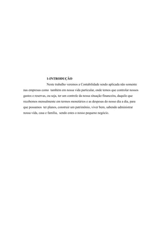 1-INTRODUÇÃO 
Neste trabalho veremos a Contabilidade sendo aplicada não somente 
nas empresas como também em nossa vida particular, onde temos que controlar nossos 
gastos e reservas, ou seja, ter um controle da nossa situação financeira, daquilo que 
recebemos mensalmente em termos monetários e as despesas do nosso dia a dia, para 
que possamos ter planos, construir um patrimônio, viver bem, sabendo administrar 
nossa vida, casa e família, sendo estes o nosso pequeno negócio. 
 