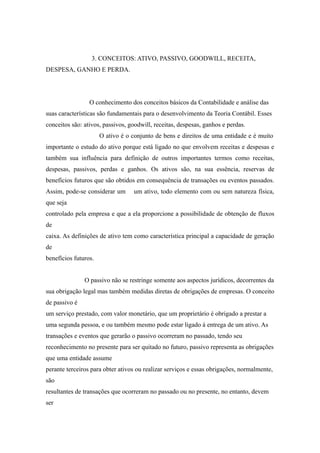 3. CONCEITOS: ATIVO, PASSIVO, GOODWILL, RECEITA, 
DESPESA, GANHO E PERDA. 
O conhecimento dos conceitos básicos da Contabilidade e análise das 
suas características são fundamentais para o desenvolvimento da Teoria Contábil. Esses 
conceitos são: ativos, passivos, goodwill, receitas, despesas, ganhos e perdas. 
O ativo é o conjunto de bens e direitos de uma entidade e é muito 
importante o estudo do ativo porque está ligado no que envolvem receitas e despesas e 
também sua influência para definição de outros importantes termos como receitas, 
despesas, passivos, perdas e ganhos. Os ativos são, na sua essência, reservas de 
benefícios futuros que são obtidos em consequência de transações ou eventos passados. 
Assim, pode-se considerar um um ativo, todo elemento com ou sem natureza física, 
que seja 
controlado pela empresa e que a ela proporcione a possibilidade de obtenção de fluxos 
de 
caixa. As definições de ativo tem como característica principal a capacidade de geração 
de 
benefícios futuros. 
O passivo não se restringe somente aos aspectos jurídicos, decorrentes da 
sua obrigação legal mas também medidas diretas de obrigações de empresas. O conceito 
de passivo é 
um serviço prestado, com valor monetário, que um proprietário é obrigado a prestar a 
uma segunda pessoa, e ou também mesmo pode estar ligado à entrega de um ativo. As 
transações e eventos que gerarão o passivo ocorreram no passado, tendo seu 
reconhecimento no presente para ser quitado no futuro, passivo representa as obrigações 
que uma entidade assume 
perante terceiros para obter ativos ou realizar serviços e essas obrigações, normalmente, 
são 
resultantes de transações que ocorreram no passado ou no presente, no entanto, devem 
ser 
 