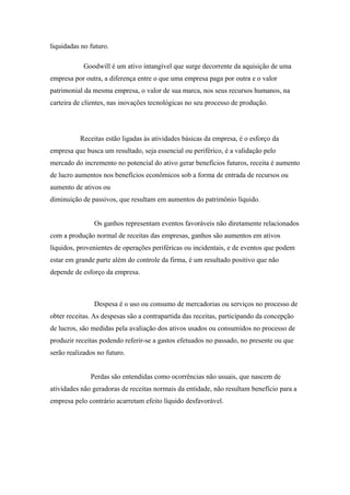 liquidadas no futuro. 
Goodwill é um ativo intangível que surge decorrente da aquisição de uma 
empresa por outra, a diferença entre o que uma empresa paga por outra e o valor 
patrimonial da mesma empresa, o valor de sua marca, nos seus recursos humanos, na 
carteira de clientes, nas inovações tecnológicas no seu processo de produção. 
Receitas estão ligadas às atividades básicas da empresa, é o esforço da 
empresa que busca um resultado, seja essencial ou periférico, é a validação pelo 
mercado do incremento no potencial do ativo gerar benefícios futuros, receita é aumento 
de lucro aumentos nos benefícios econômicos sob a forma de entrada de recursos ou 
aumento de ativos ou 
diminuição de passivos, que resultam em aumentos do patrimônio líquido. 
Os ganhos representam eventos favoráveis não diretamente relacionados 
com a produção normal de receitas das empresas, ganhos são aumentos em ativos 
líquidos, provenientes de operações periféricas ou incidentais, e de eventos que podem 
estar em grande parte além do controle da firma, é um resultado positivo que não 
depende de esforço da empresa. 
Despesa é o uso ou consumo de mercadorias ou serviços no processo de 
obter receitas. As despesas são a contrapartida das receitas, participando da concepção 
de lucros, são medidas pela avaliação dos ativos usados ou consumidos no processo de 
produzir receitas podendo referir-se a gastos efetuados no passado, no presente ou que 
serão realizados no futuro. 
Perdas são entendidas como ocorrências não usuais, que nascem de 
atividades não geradoras de receitas normais da entidade, não resultam benefício para a 
empresa pelo contrário acarretam efeito líquido desfavorável. 
 