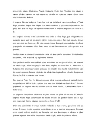 concorrentes diretos (Kalummas, Pimenta Malagueta, Ponto Dez, Afrodite), pois atingem o
mesmo público, enquanto na parte externa no calçadão do centro de canoas existem outras
nove concorrentes indiretas.
A empresa Pimenta Malagueta é uma loja local que trabalha de maneira semelhante a Vitória
Régia, ofertando roupas mais simples e de menor qualidade, o que acaba impactando no seu
preço final. Por seu preço ser significativamente menor, a empresa atinge mais as classes C e
D.
Já a empresa Afrodite é uma concorrente mais similar a Vitória Régia, pois tem produtos de
qualidade quase igual, até um pouco inferior, porém seu preço é bem mais elevado, fazendo
com que atinja as classes A e B. esta empresa investe fortemente em marketing, através de
propagandas em outdoors. Além disso, possui um site bem estruturado onde apresenta seus
produtos.
Também temos a empresa Kalummas que é uma loja local, porém atua através de venda direta
nos clientes, além de possuir loja e participar de feiras.
Seus produtos também têm qualidade quase semelhante, até um pouco inferior, aos produtos
da Vitória Régia, porém seu preço é mais baixo atingindo as classes B e C. Além disso, a
Kalummas tem uma marca bastante conhecida no mercado, pois atua há bastante tempo, além
de possuir um ponto bastante estratégico da galeria, fica direcionado ao calçadão do centro de
Canoas, local de movimento mais intenso.
Já a empresa Ponto Dez, é a loja mais nova da galeria e possui produtos de qualidade inferior
aos produtos da Vitória Régia, e preços bem mais altos, atingindo as classes B e C. Porém a
proprietária da empresa não esta contente com as baixas vendas, e possivelmente venha a
fechar a loja.
As empresas concorrentes observadas na parte externa da galeria em um raio de 300m da
empresa Vitória Régia, comercializam na maioria produtos de qualidade inferior aos da loja,
com preços mais baixos, atingindo na maioria as classes C e D.
Existe uma concorrente de marca bastante conhecida as lojas Marisa, que possui uma loja
apenas de roupas e outra apenas de roupas intimas, e por se tratar de uma empresa de grande
porte possui melhores condições de barganha com seus fornecedores e clientes, e oferta
produtos a preços mais baixos do que os da Vitória Régia, porém de qualidade inferior.
 