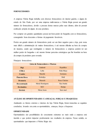 FORNECEDORES
A empresa Vitória Régia trabalha com diversos fornecedores do interior gaúcho, e alguns do
estado de São Paulo, por ser uma empresa multi-marcas a Vitória Régia possui um grande
número de fornecedores, devido a procura destas marcas pelas suas clientes, além de possuir
confecção própria de alguns de seus produtos.
Por comprar em grandes quantidades possui um bom poder de barganha com os fornecedores,
conseguindo bons descontos e formas de pagamento favoráveis.
Porém um grande número de fornecedores pode ser um fator negativo para a loja, pois torna
mais difícil a administração de muitos fornecedores, é até mesmo dificulta na hora da compra
de insumos, sendo que restringindo o número de fornecedores a empresa poderá ter um
melhor poder de barganha e até mesmo formar parcerias estratégicas que lhe beneficie na hora
da compra de produtos para revenda.
Principais fornecedores
Lista de Fornecedores e Marcas
Bigi Lindamir Republica
CDKA Loba Rola Moça
Condor Marabá Estrutura
Pimenta Rosa Rebeldys Rolê
Denuncia Marashi Rosa Chiclete
Descontração Maria Henriqueta Xica bunita
Deslumbra MCI Biotipo
Detrick Mena Jeans Sara mari
ANÁLISE DE OPORTUNIDADES E AMEAÇAS, FORÇAS E FRAQUEZAS
Analisando os fatores externos e internos da loja Vitória Régia, foram transcritas as seguintes
conclusões, levando em conta as oportunidades, ameaças, forças e fraquezas:
OPORTUNIDADE
Oportunidades são possibilidades de crescimento existentes no meio onde a empresa está
inserida e que podem impactar positivamente nos resultados da empresa. Nesse sentido, as
oportunidades que impactam a Vitória Régia são:
 