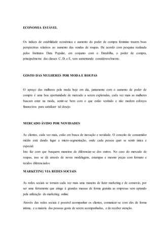 ECONOMIA ESTÁVEL
Os índices de estabilidade econômica e aumento do poder de compra feminino trazem boas
perspectivas relativos ao aumento das vendas de roupas. De acordo com pesquisa realizada
pelos Institutos Data Popular, em conjunto com o Datafolha, o poder de compra,
principalmente das classes C, D, e E, vem aumentando consideravelmente.
GOSTO DAS MULHERES POR MODA E ROUPAS
O apreço das mulheres pela moda hoje em dia, juntamente com o aumento de poder de
compra é uma boa oportunidade de mercado a serem exploradas, cada vez mais as mulheres
buscam estar na moda, sentir-se bem com o que estão vestindo e não medem esforços
financeiros para satisfazer tal desejo.
MERCADO ÁVIDO POR NOVIDADES
As clientes, cada vez mais, estão em busca de inovação e novidade. O conceito de consumidor
médio está dando lugar a micro-segmentação, onde cada pessoa quer se sentir única e
especial.
Isto faz com que busquem maneiras de diferenciar-se dos outros. No caso do mercado de
roupas, isso se dá através de novas modelagens, estampas e mesmo peças com formato e
tecidos diferenciados
MARKETING VIA REDES SOCIAIS
As redes sociais se tornam cada vez mais uma maneira de fazer marketing e de comercio, por
ser uma ferramenta que atinge á grandes massas de forma gratuita as empresas vem optando
pela utilização do marketing online.
Através das redes sociais é possível acompanhar os clientes, comunicar-se com eles de forma
intima, e a maioria das pessoas gosta de serem acompanhadas, e de receber atenção.
 