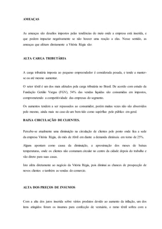 AMEAÇAS
As ameaças são desafios impostos pelas tendências do meio onde a empresa está inserida, e
que podem impactar negativamente se não houver uma reação a elas. Nesse sentido, as
ameaças que afetam diretamente a Vitória Régia são:
ALTA CARGA TRIBUTÁRIA
A carga tributária imposta ao pequeno empreendedor é considerada pesada, e tende a manter-
se ou até mesmo aumentar.
O setor têxtil é um dos mais afetados pela carga tributária no Brasil. De acordo com estudo da
Fundação Getúlio Vargas (FGV), 54% das vendas líquidas são consumidas em impostos,
comprometendo a competitividade das empresas do segmento.
Os aumentos tendem a ser repassados ao consumidor, porém muitas vezes não são absorvidos
pelo mesmo, ainda mais no caso de um bem tido como supérfluo pelo público em geral.
BAIXA CIRCULAÇÃO DE CLIENTES.
Percebe-se atualmente uma diminuição na circulação de clientes pelo ponto onde fica a sede
da empresa Vitória Régia, do mês de Abril em diante a demanda diminuiu em torno de 25%.
Alguns apontam como causa da diminuição, a aproximação dos meses de baixas
temperaturas, onde os clientes não costumam circular no centro da cidade depois do trabalho e
vão direto para suas casas.
Isto afeta diretamente ao negócio da Vitória Régia, pois diminui as chances de prospecção de
novos clientes e também as vendas do comercio.
ALTA DOS PREÇOS DE INSUMOS
Com a alta dos juros inserida sobre vários produtos devido ao aumento da inflação, um dos
itens atingidos foram os insumos para confecção de vestuário, o ramo têxtil sofreu com a
 