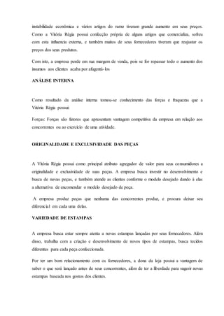 instabilidade econômica e vários artigos do ramo tiveram grande aumento em seus preços.
Como a Vitória Régia possui confecção própria de alguns artigos que comercializa, sofreu
com esta influencia externa, e também muitos de seus fornecedores tiveram que reajustar os
preços dos seus produtos.
Com isto, a empresa perde em sua margem de venda, pois se for repassar todo o aumento dos
insumos aos clientes acaba por afugentá-los
ANÁLISE INTERNA
Como resultado da análise interna tomou-se conhecimento das forças e fraquezas que a
Vitória Régia possui:
Forças: Forças são fatores que apresentam vantagem competitiva da empresa em relação aos
concorrentes ou ao exercício de uma atividade.
ORIGINALIDADE E EXCLUSIVIDADE DAS PEÇAS
A Vitória Régia possui como principal atributo agregador de valor para seus consumidores a
originalidade e exclusividade de suas peças. A empresa busca investir no desenvolvimento e
busca de novas peças, e também atende as clientes conforme o modelo desejado dando á elas
a alternativa de encomendar o modelo desejado de peça.
A empresa produz peças que nenhuma das concorrentes produz, e procura deixar seu
diferencial em cada uma delas.
VARIEDADE DE ESTAMPAS
A empresa busca estar sempre atenta a novas estampas lançadas por seus fornecedores. Além
disso, trabalha com a criação e desenvolvimento de novos tipos de estampas, busca tecidos
diferentes para cada peça confeccionada.
Por ter um bom relacionamento com os fornecedores, a dona da loja possui a vantagem de
saber o que será lançado antes de seus concorrentes, além de ter a liberdade para sugerir novas
estampas baseada nos gostos dos clientes.
 
