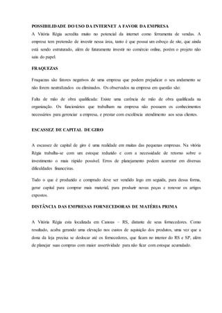 POSSIBILIDADE DO USO DA INTERNET A FAVOR DA EMPRESA
A Vitória Régia acredita muito no potencial da internet como ferramenta de vendas. A
empresa tem pretensão de investir nessa área, tanto é que possui um esboço de site, que ainda
está sendo estruturado, além de futuramente investir no comércio online, porém o projeto não
saiu do papel.
FRAQUEZAS
Fraquezas são fatores negativos de uma empresa que podem prejudicar o seu andamento se
não forem neutralizados ou eliminados. Os observados na empresa em questão são:
Falta de mão de obra qualificada: Existe uma carência de mão de obra qualificada na
organização. Os funcionários que trabalham na empresa não possuem os conhecimentos
necessários para gerenciar a empresa, e prestar com excelência atendimento aos seus clientes.
ESCASSEZ DE CAPITAL DE GIRO
A escassez de capital de giro é uma realidade em muitas das pequenas empresas. Na vitória
Régia trabalha-se com um estoque reduzido e com a necessidade de retorno sobre o
investimento o mais rápido possível. Erros de planejamento podem acarretar em diversas
dificuldades financeiras.
Tudo o que é produzido e comprado deve ser vendido logo em seguida, para dessa forma,
gerar capital para comprar mais material, para produzir novas peças e renovar os artigos
expostos.
DISTÂNCIA DAS EMPRESAS FORNECEDORAS DE MATÉRIA PRIMA
A Vitória Régia esta localizada em Canoas – RS, distante de seus fornecedores. Como
resultado, acaba gerando uma elevação nos custos de aquisição dos produtos, uma vez que a
dona da loja precisa se deslocar até os fornecedores, que ficam no interior do RS e SP, além
de planejar suas compras com maior assertividade para não ficar com estoque acumulado.
 