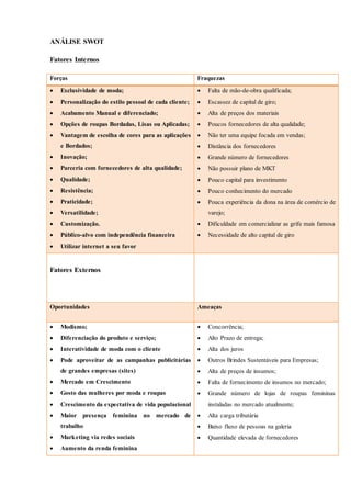 ANÁLISE SWOT
Fatores Internos
Forças Fraquezas
 Exclusividade de moda;
 Personalização do estilo pessoal de cada cliente;
 Acabamento Manual e diferenciado;
 Opções de roupas Bordadas, Lisas ou Aplicadas;
 Vantagem de escolha de cores para as aplicações
e Bordados;
 Inovação;
 Parceria com fornecedores de alta qualidade;
 Qualidade;
 Resistência;
 Praticidade;
 Versatilidade;
 Customização.
 Público-alvo com independência financeira
 Utilizar internet a seu favor
 Falta de mão-de-obra qualificada;
 Escassez de capital de giro;
 Alta de preços dos materiais
 Poucos fornecedores de alta qualidade;
 Não ter uma equipe focada em vendas;
 Distância dos fornecedores
 Grande número de fornecedores
 Não possuir plano de MKT
 Pouco capital para investimento
 Pouco conhecimento do mercado
 Pouca experiência da dona na área de comércio de
varejo;
 Dificuldade em comercializar as grife mais famosa
 Necessidade de alto capital de giro
Fatores Externos
Oportunidades Ameaças
 Modismo;
 Diferenciação do produto e serviço;
 Interatividade de moda com o cliente
 Pode aproveitar de as campanhas publicitárias
de grandes empresas (sites)
 Mercado em Crescimento
 Gosto das mulheres por moda e roupas
 Crescimento da expectativa de vida populacional
 Maior presença feminina no mercado de
trabalho
 Marketing via redes sociais
 Aumento da renda feminina
 Concorrência;
 Alto Prazo de entrega;
 Alta dos juros
 Outros Brindes Sustentáveis para Empresas;
 Alta de preços de insumos;
 Falta de fornecimento de insumos no mercado;
 Grande número de lojas de roupas femininas
instaladas no mercado atualmente;
 Alta carga tributária
 Baixo fluxo de pessoas na galeria
 Quantidade elevada de fornecedores
 