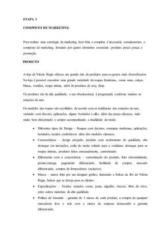 ETAPA 3
COMPOSTO DE MARKETING
Para realizar uma estratégia de marketing bem feita e completa é necessário considerarmos o
composto de marketing, formado por quatro elementos essenciais: produto; preço; praça; e
promoção.
PRODUTO
A loja da Vitória Régia oferece um grande mix de produtos para os gostos mais diversificados
Na loja é possível encontrar uma grande variedade de roupas femininas, como saias, calças,
blusas, vestidos, roupa intima, além de produtos de sexy shop.
Os produtos são de alta qualidade, e sua obsolescência é programada conforme mudam as
estações do ano.
Os modelos das roupas são escolhidos de acordo com as tendências das estações do ano,
variando com decotes, aplicações, alguns bordados e silks, além das peças clássicas, tudo
muito bem direcionado e sempre acompanhando a atualidade da moda:
 Diferentes tipos de Design – Roupas com decotes, estampas modernas, aplicações,
bordados, tecidos confortáveis além dos modelos clássicos.
 Características – design arrojado, produto com acabamento de qualidade, alto
destaque em inovações, estilo de moda voltado para o cotidiano, destaque para as
roupas intimas, produtos feitos artesanalmente, customizado.
 Diferenciais com a concorrência – customização do produto, feito artesanalmente,
pronta-entrega, pagamento diferenciado, facilidade de compra, mercado
diferenciado, compra de fornecedores exclusivos.
 Marca – marca feita por um designer gráfico, ilustrando a beleza da flor de Vitória
Régia, beleza que se deseja para as clientes.
 Especificações – Tecidos variados como, jeans, algodão, viscose, fibra de côco,
entre outros materiais de alta qualidade.
 Política de Garantia – garantia de 3 meses de cada produto, a compra de qualquer
mercadoria leva o selo com a marca da empresa destacando a garantia
diferenciada.
 
