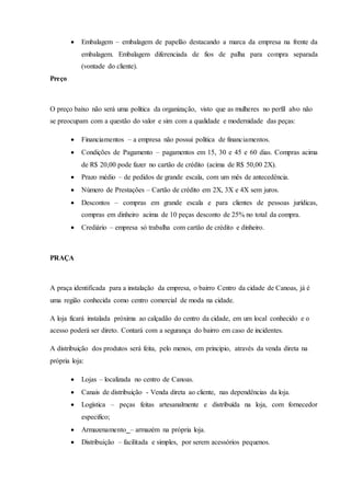  Embalagem – embalagem de papelão destacando a marca da empresa na frente da
embalagem. Embalagem diferenciada de fios de palha para compra separada
(vontade do cliente).
Preço
O preço baixo não será uma política da organização, visto que as mulheres no perfil alvo não
se preocupam com a questão do valor e sim com a qualidade e modernidade das peças:
 Financiamentos – a empresa não possui política de financiamentos.
 Condições de Pagamento – pagamentos em 15, 30 e 45 e 60 dias. Compras acima
de R$ 20,00 pode fazer no cartão de crédito (acima de R$ 50,00 2X).
 Prazo médio – de pedidos de grande escala, com um mês de antecedência.
 Número de Prestações – Cartão de crédito em 2X, 3X e 4X sem juros.
 Descontos – compras em grande escala e para clientes de pessoas jurídicas,
compras em dinheiro acima de 10 peças desconto de 25% no total da compra.
 Crediário – empresa só trabalha com cartão de crédito e dinheiro.
PRAÇA
A praça identificada para a instalação da empresa, o bairro Centro da cidade de Canoas, já é
uma região conhecida como centro comercial de moda na cidade.
A loja ficará instalada próxima ao calçadão do centro da cidade, em um local conhecido e o
acesso poderá ser direto. Contará com a segurança do bairro em caso de incidentes.
A distribuição dos produtos será feita, pelo menos, em principio, através da venda direta na
própria loja:
 Lojas – localizada no centro de Canoas.
 Canais de distribuição - Venda direta ao cliente, nas dependências da loja.
 Logística – peças feitas artesanalmente e distribuída na loja, com fornecedor
especifico;
 Armazenamento – armazém na própria loja.
 Distribuição – facilitada e simples, por serem acessórios pequenos.
 