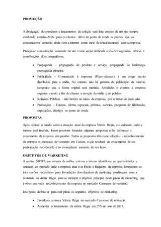 PROMOÇÃO
A divulgação dos produtos e lançamentos de coleção será feita através de um site sempre
atualizado e malas-direta para os clientes. Além do ponto de venda na própria loja, os
consumidores contarão ainda com a internet como meio de relacionamento com a empresa.
Planeja-se a atualização constante do site e uma seção dedicada a receber sugestões, críticas e
contribuições dos consumidores.
 Propaganda – propaganda de produto e serviço, propaganda de lembrança,
propaganda pioneira.
 Publicidade - Comunicado á imprensa (Press-releases): é um artigo escrito
distribuído para a mídia. No entanto, não há garantia da publicação da matéria,
tampouco que a forma original será mantida. Atividades e eventos: a empresa
organiza evento a fim de chamar a atenção da mídia e do público
 Relações Públicas – não haverá no início da empresa, por se tratar de custo alto.
 Promoções – Cupons, ofertas especiais, prêmios, sorteios, programa de fidelização,
exposições, displays no ponto de venda.
PROPOSTAS
Após realizar o estudo sobre a situação atual da empresa Vitória Régia, e o ambiente onde a
mesma está inserida, foram possíveis formular algumas propostas a fim de buscar o
crescimento da empresa em questão. Todas as propostas têm como objetivo o reconhecimento
da empresa no mercado de vestuário em Canoas, o que resultará no crescimento de sua
participação no mercado e no conseqüente aumento de seu lucro.
OBJETIVOS DE MARKETING
A análise SWOT, que através da análise externa e interna identificou as oportunidades e
ameaças do mercado onde a empresa atua e as forças e fraquezas da empresa forneceram as
informações necessárias para formulação dos objetivos de marketing condizentes com a
realidade da vitória Régia, para se alcançar o objetivo principal deste plano de marketing, que
é obter um maior reconhecimento da empresa no mercado Canoense de vestuário.
Isto posto, definiu-se para este plano os seguintes objetivos de marketing:
 Fortalecer a marca Vitória Régia no mercado Canoense de vestuário.
 Aumentar o faturamento da vitória Régia em 25% no ano de 2015.
 