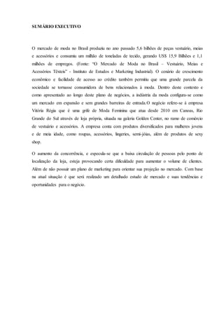 SUMÁRIO EXECUTIVO
O mercado de moda no Brasil produziu no ano passado 5,6 bilhões de peças vestuário, meias
e acessórios e consumiu um milhão de toneladas de tecido, gerando US$ 15,9 Bilhões e 1,1
milhões de empregos. (Fonte: “O Mercado de Moda no Brasil – Vestuário, Meias e
Acessórios Têxteis” - Instituto de Estudos e Marketing Industrial). O cenário de crescimento
econômico e facilidade de acesso ao crédito também permitiu que uma grande parcela da
sociedade se tornasse consumidora de bens relacionados à moda. Dentro deste contexto e
como apresentado ao longo deste plano de negócios, a indústria da moda configura-se como
um mercado em expansão e sem grandes barreiras de entrada.O negócio refere-se á empresa
Vitória Régia que é uma grife de Moda Feminina que atua desde 2010 em Canoas, Rio
Grande do Sul através de loja própria, situada na galeria Golden Center, no ramo de comércio
de vestuário e acessórios. A empresa conta com produtos diversificados para mulheres jovens
e de meia idade, como roupas, acessórios, lingeries, semi-jóias, além de produtos de sexy
shop.
O aumento da concorrência, e especula-se que a baixa circulação de pessoas pelo ponto de
localização da loja, esteja provocando certa dificuldade para aumentar o volume de clientes.
Além de não possuir um plano de marketing para orientar sua projeção no mercado. Com base
na atual situação é que será realizado um detalhado estudo de mercado e suas tendências e
oportunidades para o negócio.
 
