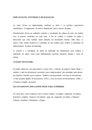 IMPLANTAÇÃO, CONTROLE E REAVALIAÇÃO
As ações devem ser implementadas conforme as datas e os previstos responsáveis
estabelecidos. O engajamento de todos é fundamental para o sucesso do plano.
Periodicamente devem ser realizados controles e reavaliações dos planos de ação, em reuniões
com as pessoas envolvidas em cada ação. A fim de verificar a evolução do plano é
interessante que estas reuniões sejam relatadas em documentos formais. Além disso, os
autores deste estudo propões-se a participar de tais reuniões para verificar o andamento da
implementação do plano de marketing.
O controle e a reavaliação do plano de marketing são fundamentais para verificar o
andamento do plano, assim como fundamentarão possíveis alterações durante o curso do
mesmo.
ANÁLISE FINANCEIRA
Na análise financeira será apresentado os custos fixos e variáveis da empresa Vitória Régia, e
também o valor de investimento necessário para a implementação das estratégias para alcance
dos objetivos descritos para a empresa. Também será apresentado com base no investimento,
o Valor presente líquido do investimento (VPL), a Taxa de retorno de Investimentos (TIR), e
o Payback corrigido do projeto.
LEVANTAMENTO DOS GASTOS FIXOS PARA O PERÍODO
Os custos fixos serão compostos com os valores relativos ao aluguel, pagamento de salários,
honorários contábeis, despesas com telefone, água, luz, pagamento de salários e Impostos
Federais e Estaduais e Municipais e Seguro.
 