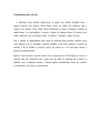 CONSIDERAÇÕES FINAIS
A elaboração deste trabalho proporcionou ao grupo uma reflexão detalhada sobre o
negócio proposto pela empresa Vitória Régia, através da análise dos ambientes onde a
empresa está inserida. Nesta análise foram identificadas as forças e fraquezas, oriundas da
análise interna, e as oportunidades e ameaças, oriundas do ambiente externo. Foi através desta
análise situacional que se conseguiu definir os objetivos, estratégias e planos de ação.
Para o período de implementação deste plano de marketing foram previstas inúmeras ações,
todas alinhadas com as estratégias e objetivos definidos, assim como avaliação e controle das
mesmas, a fim de facilitar os possíveis ajustes que podem vir a ser necessários durante o
processo de implementação.
Espera-se que este plano esteja de acordo com as expectativas da Vitória Régia, de crescer no
mercado onde atua. Entretanto cabe ressaltar que este plano de marketing não é estático ou
definitivo, pois os ambientes externos e internos mudam constantemente. Posto isto, entende-
se a importância de revisá-lo constantemente.
 