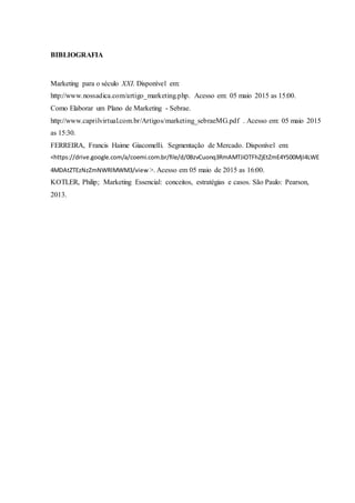BIBLIOGRAFIA
Marketing para o século XXI. Disponível em:
http://www.nossadica.com/artigo_marketing.php. Acesso em: 05 maio 2015 as 15:00.
Como Elaborar um Plano de Marketing - Sebrae.
http://www.caprilvirtual.com.br/Artigos/marketing_sebraeMG.pdf . Acesso em: 05 maio 2015
as 15:30.
FERREIRA, Francis Haime Giacomelli. Segmentação de Mercado. Disponível em:
<https://drive.google.com/a/coemi.com.br/file/d/0BzvCuonq3RmAMTJiOTFhZjEtZmE4YS00MjI4LWE
4MDAtZTEzNzZmNWRlMWM3/view >. Acesso em 05 maio de 2015 as 16:00.
KOTLER, Philip; Marketing Essencial: conceitos, estratégias e casos. São Paulo: Pearson,
2013.
 