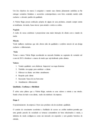 Um dos objetivos da marca é conquistar e manter suas clientes plenamente satisfeitas ao lhe
entregar vestuários femininos e acessórios contemporâneos com forte conteúdo modal, estilo
exclusivo e elevado padrão de qualidade.
A Vitória Régia possui confecção própria de alguns de seus produtos, estando sempre atenta
as tendências da moda, busca inovar para atender a todos os estilos.
Negócio
A razão de nossa existência é proporcionar uma maior interação do cliente com o mundo da
moda.
Missão
Vestir mulheres modernas que não abrem mão da qualidade e conforto através de um design
exclusivo e diferenciado.
Visão
Tornar a marca Vitória Régia reconhecida no mercado feminino no segmento de vestuário até
o ano de 2013 e fortalecer a marca de modo que seja lembrada pelas clientes.
Valores
1. Vender qualidade com eficiência Impecável na roupa feminina
2. Trabalho em equipe para satisfazer o cliente
3. Oferecer ao cliente um ótimo atendimento
4. Respeito pelo cliente
5. Incessante busca de seu bem estar
6. Atendimento diferenciado
Qualidade, Confiança e fidelidade
É sobre estes pilares que a Vitória Régia, sustenta os seus valores e orienta a sua missão.
Sendo a base de tudo o seu cliente, razão da existência da empresa.
Etapa 2
O posicionamento da empresa é bom seus produtos são de excelente qualidade.
O cenário de crescimento econômico e facilidade de acesso ao crédito também permitiu que
uma grande parcela da sociedade se tornasse consumidora de bens relacionados à moda, a
indústria da moda configura-se como um mercado em expansão e sem grandes barreiras de
entrada.
 